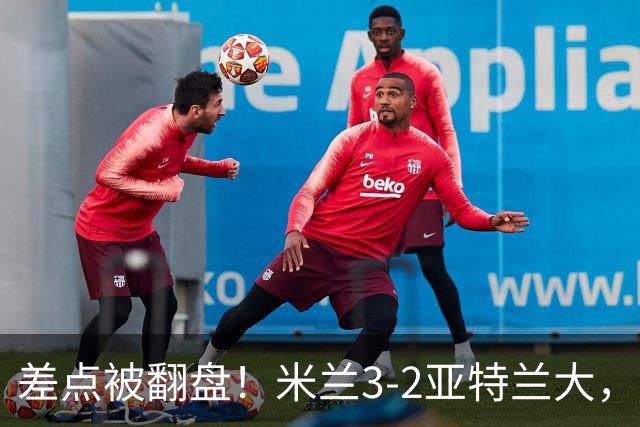 差点被翻盘！米兰3-2亚特兰大，3-0领先怎么会手软