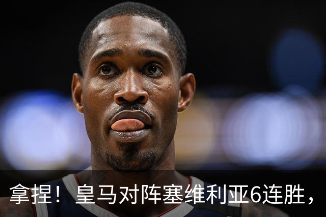 拿捏！皇马对阵塞维利亚6连胜，近16次交手14胜2平保持不败