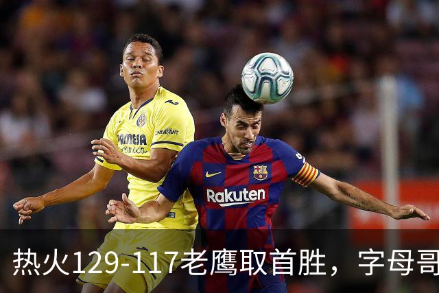 热火129-117老鹰取首胜，字母哥24+18，阿德巴约24+9
