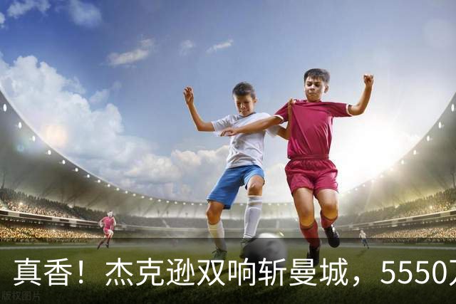 真香！杰克逊双响斩曼城，5550万欧替沃特金斯，加盟维拉11场7球
