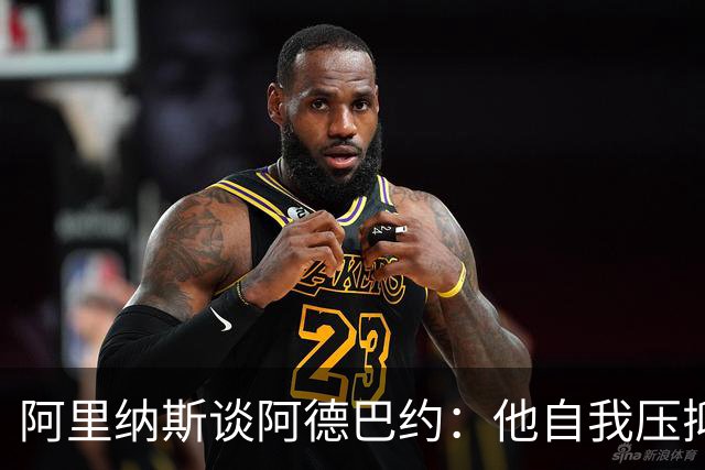阿里纳斯谈阿德巴约：他自我压抑进攻火力 应当以场均30分为目标