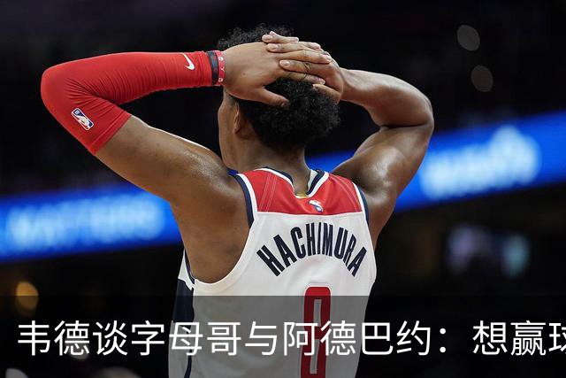 韦德谈字母哥与阿德巴约：想赢球总得有人做出牺牲
