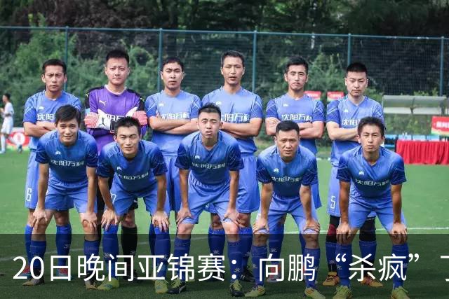 20日晚间亚锦赛：向鹏“杀疯”了，李天阳造惨案，国乒剑指冠军！