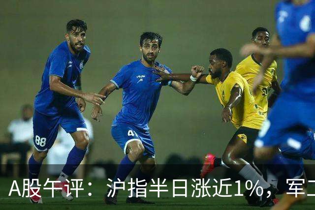 A股午评：沪指半日涨近1%，军工装备、房地产、贵金属等概念走强
