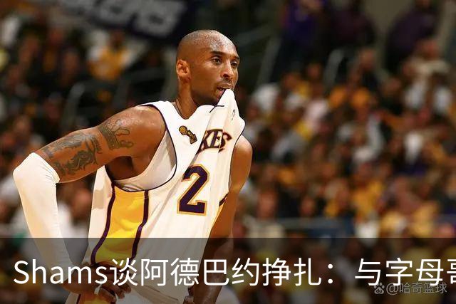 Shams谈阿德巴约挣扎：与字母哥磨合需要时间